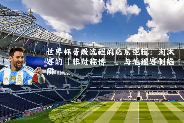 世界杯晋级流程的底层逻辑：淘汰赛的「非对称博弈」与地理赛制陷阱