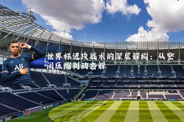 世界杯进攻战术的深层解构:从空间压缩到动态解耦