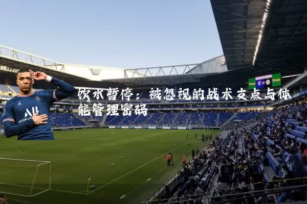 饮水暂停:被忽视的战术支点与体能管理密码