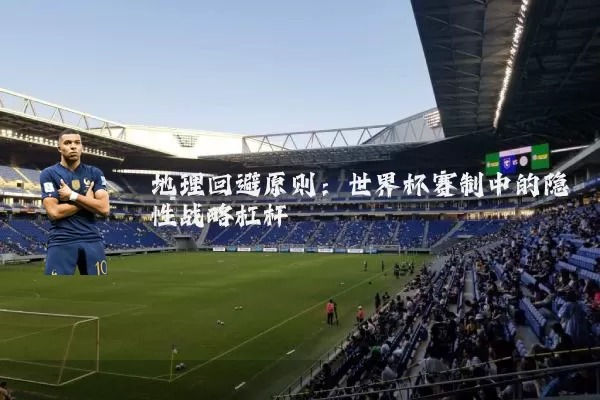 地理回避原则:世界杯赛制中的隐性战略杠杆