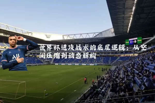 世界杯进攻战术的底层逻辑:从空间压缩到动态解构