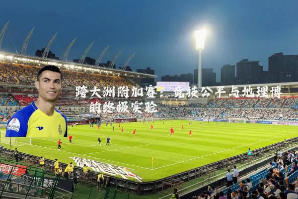 跨大洲附加赛:竞技公平与地理博弈的终极实验